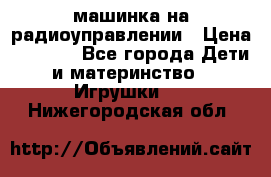 машинка на радиоуправлении › Цена ­ 1 000 - Все города Дети и материнство » Игрушки   . Нижегородская обл.